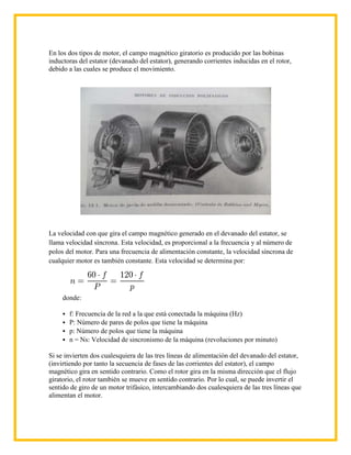 En los dos tipos de motor, el campo magnético giratorio es producido por las bobinas
inductoras del estator (devanado del estator), generando corrientes inducidas en el rotor,
debido a las cuales se produce el movimiento.




La velocidad con que gira el campo magnético generado en el devanado del estator, se
llama velocidad síncrona. Esta velocidad, es proporcional a la frecuencia y al número de
polos del motor. Para una frecuencia de alimentación constante, la velocidad síncrona de
cualquier motor es también constante. Esta velocidad se determina por:




     donde:

      f: Frecuencia de la red a la que está conectada la máquina (Hz)
      P: Número de pares de polos que tiene la máquina
      p: Número de polos que tiene la máquina
      n = Ns: Velocidad de sincronismo de la máquina (revoluciones por minuto)

Si se invierten dos cualesquiera de las tres líneas de alimentación del devanado del estator,
(invirtiendo por tanto la secuencia de fases de las corrientes del estator), el campo
magnético gira en sentido contrario. Como el rotor gira en la misma dirección que el flujo
giratorio, el rotor también se mueve en sentido contrario. Por lo cual, se puede invertir el
sentido de giro de un motor trifásico, intercambiando dos cualesquiera de las tres líneas que
alimentan el motor.
 