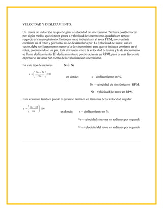VELOCIDAD Y DESLIZAMIENTO.

Un motor de inducción no puede girar a velocidad de sincronismo. Si fuera posible hacer
por algún medio, que el rotor girara a velocidad de sincronismo, quedaría en reposo
respecto al campo giratorio. Entonces no se induciría en el rotor FEM, no circularía
corriente en el rotor y por tanto, no se desarrollaría par. La velocidad del rotor, aún en
vacio, debe ser ligeramente menor a la de sincronismo para que se induzca corriente en el
rotor, produciéndose un par. Esta diferencia entre la velocidad del rotor y la de sincronismo
se llama deslizamiento. El deslizamiento se puede expresar en RPM, pero es mas frecuente
expresarlo en tanto por ciento de la velocidad de sincronismo.

En este tipo de motores:              Ns = Nr

                Ns       Nr
    s                         100
                    Ns                  en donde:            s – deslizamiento en %.

                                                           Ns – velocidad de sincrónica en RPM.

                                                            Nr – velocidad del rotor en RPM.

Esta ecuación también puede expresarse también en términos de la velocidad angular:

        s       r
s                    100
            s                       en donde:       s – deslizamiento en %

                                                    s – velocidad síncrona en radianes por segundo

                                                    r – velocidad del rotor en radianes por segundo
 