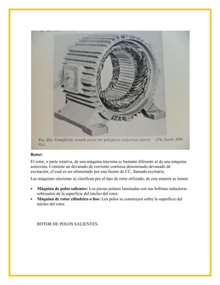 Rotor:
El rotor, o parte rotativa, de una máquina síncrona es bastante diferente al de una máquina
asíncrona. Contiene un devanado de corriente continua denominado devanado de
excitación, el cual es ser alimentado por una fuente de CC, llamada excitatriz.
Las máquinas síncronas se clasifican por el tipo de rotor utilizado, de esta manera se tienen:

   Máquina de polos salientes: Los piezas polares laminadas con sus bobinas inductoras
    sobresalen de la superficie del núcleo del rotor.
   Máquina de rotor cilíndrico o liso: Los polos se construyen sobre la superficie del
    núcleo del rotor.



    ROTOR DE POLOS SALIENTES.
 