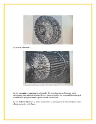 ROTOR CILINDRICO.




En los generadores síncronos se utilizan los dos tipos de rotores, el rotor de polos
salientes en generadores lentos movidos por motores diesel o por turbinas hidráulicas y el
rotor cilíndrico en generadores rápidos o turbo alternadores.

En los motores síncronos se utiliza casi siempre la construcción de polos salientes. Como
el que se muestra en la figura.
 