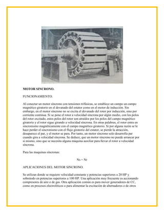 MOTOR SINCRONO.

FUNCIONAMIENTO.

Al conectar un motor síncrono con tensiones trifásicas, se establece un campo un campo
magnético giratorio en el devanado del estator como en el motor de inducción. Sin
embargo, en el motor síncrono no se excita el devanado del rotor por inducción, sino por
corriente continua. Si se pone el rotor a velocidad síncrona por algún medio, con los polos
del rotor excitado, estos polos del rotor son atraídos por los polos del campo magnético
giratorio y el rotor sigue girando a velocidad síncrona. En otras palabras, el rotor entra en
sincronismo magnéticamente con el campo magnético giratorio. Si por alguna razón se le
hace perder el sincronismo con el flujo giratorio del estator, se pierde la atracción,
desaparece el par, y el motor se para. Por tanto, un motor síncrono solo desarrolla par
cuando gira a velocidad síncrona. Se deduce, que un motor síncrono no puede arrancar por
si mismo, sino que se necesita alguna máquina auxiliar para llevar el rotor a velocidad
síncrona.

Para las maquinas síncronas:

                                           Ns = Nr

APLICACIONES DEL MOTOR SINCRONO.

Se utilizan donde se requiere velocidad constante y potencias superiores a 20 HP y
sobretodo en potencias superiores a 100 HP. Una aplicación muy frecuente es accionando
compresores de aire o de gas. Otra aplicación común es para mover generadores de CC,
como en procesos electrolíticos o para alimentar la excitación de alternadores o de otros
 
