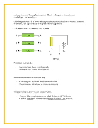 motores síncronos. Otras aplicaciones son el bombeo de agua, accionamiento de
ventiladores y pulverizadores.

Una ventaja relevante es el hecho de que pueden funcionar con factor de potencia unitario o
en adelanto, con la posibilidad de mejorar el factor de potencia.

EQUIPO DE LABORATORIO UTILIZADO:


   1              127V                4



   2              127V                5



   3              127V                6            s                 Re



                                                       + 120VCD -

Posición del interruptor(s):

        Interruptor hacia afuera, posición cerrado.
        Interruptor hacia adentro, posición abierto.



Posición de la resistencia de excitación (Re):

        Cuando se gira a la derecha, la resistencia es máxima.
        Cuando se gira a la izquierda, la resistencia es mínima.



CONEXIONES DEL DEVANADO DEL ESTATOR:

        Conexión delta para alimentación con voltaje de línea de 127V trifásicos.
        Conexión estrella para alimentación con voltaje de línea de 220V trifásicos.
 