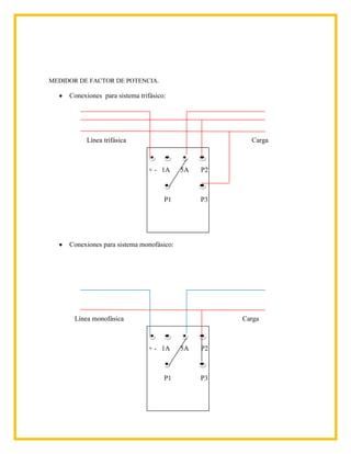 MEDIDOR DE FACTOR DE POTENCIA.

     Conexiones para sistema trifásico:




           Línea trifásica                             Carga



                                + - 1A     5A   P2



                                      P1        P3




     Conexiones para sistema monofásico:




       Línea monofásica                              Carga



                                + - 1A     5A   P2



                                      P1        P3
 