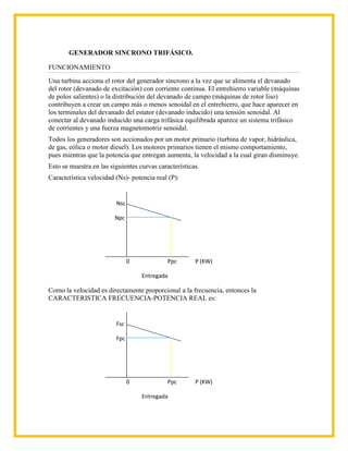 GENERADOR SINCRONO TRIFÁSICO.

FUNCIONAMIENTO
Una turbina acciona el rotor del generador síncrono a la vez que se alimenta el devanado
del rotor (devanado de excitación) con corriente continua. El entrehierro variable (máquinas
de polos salientes) o la distribución del devanado de campo (máquinas de rotor liso)
contribuyen a crear un campo más o menos senoidal en el entrehierro, que hace aparecer en
los terminales del devanado del estator (devanado inducido) una tensión senoidal. Al
conectar al devanado inducido una carga trifásica equilibrada aparece un sistema trifásico
de corrientes y una fuerza magnetomotriz senoidal.
Todos los generadores son accionados por un motor primario (turbina de vapor, hidráulica,
de gas, eólica o motor diesel). Los motores primarios tienen el mismo comportamiento,
pues mientras que la potencia que entregan aumenta, la velocidad a la cual giran disminuye.
Esto se muestra en las siguientes curvas características.
Característica velocidad (Ns)- potencia real (P):


                         Nsc

                         Npc




                               0             Ppc       P (KW)

                                   Entregada

Como la velocidad es directamente proporcional a la frecuencia, entonces la
CARACTERISTICA FRECUENCIA-POTENCIA REAL es:


                         Fsc

                         Fpc




                               0             Ppc       P (KW)

                                   Entregada
 