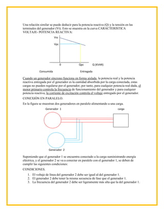 Una relación similar se puede deducir para la potencia reactiva (Q) y la tensión en las
terminales del generador (Vt). Esto se muestra en la curva CARACTERISTICA
VOLTAJE- POTENCIA REACTIVA:
                         Vsc

                         Vpc




                               0            Qpc          Q (KVAR)

             Consumida                       Entregada

Cuando un generador síncrono funciona en forma aislada, la potencia real y la potencia
reactiva entregada por el generador es la cantidad absorbida por la carga conectada, estas
cargas no pueden regularse por el generador; por tanto, para cualquier potencia real dada, el
motor primario controla la frecuencia de funcionamiento del generador y para cualquier
potencia reactiva, la corriente de excitación controla el voltaje entregado por el generador.
CONEXIÓN EN PARALELO.
En la figura se muestran dos generadores en paralelo alimentando a una carga.
                 Generador 1                                               carga




                    Generador 2

Suponiendo que el generador 1 se encuentra conectado a la carga suministrando energía
eléctrica, y el generador 2 se va a conectar en paralelo con el generador 1, se deben de
cumplir las siguientes condiciones:
CONDICIONES.
   1. El voltaje de línea del generador 2 debe ser igual al del generador 1.
   2. El generador 2 debe tener la misma secuencia de fase que el generador 1.
   3. La frecuencia del generador 2 debe ser ligeramente más alta que la del generador 1.
 