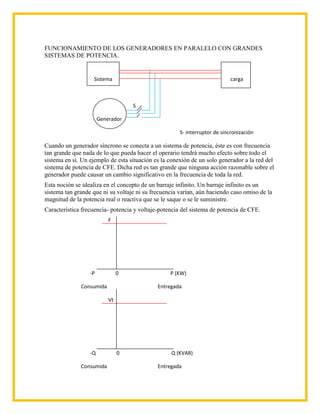 FUNCIONAMIENTO DE LOS GENERADORES EN PARALELO CON GRANDES
SISTEMAS DE POTENCIA.


                   Sistema                                                  carga



                                    S

                       Generador

                                                      S- interruptor de sincronización

Cuando un generador síncrono se conecta a un sistema de potencia, éste es con frecuencia
tan grande que nada de lo que pueda hacer el operario tendrá mucho efecto sobre todo el
sistema en sí. Un ejemplo de esta situación es la conexión de un solo generador a la red del
sistema de potencia de CFE. Dicha red es tan grande que ninguna acción razonable sobre el
generador puede causar un cambio significativo en la frecuencia de toda la red.
Esta noción se idealiza en el concepto de un barraje infinito. Un barraje infinito es un
sistema tan grande que ni su voltaje ni su frecuencia varían, aún haciendo caso omiso de la
magnitud de la potencia real o reactiva que se le saque o se le suministre.
Característica frecuencia- potencia y voltaje-potencia del sistema de potencia de CFE.
                           F




                  -P            0                 P (KW)

              Consumida                      Entregada

                           Vt




                  -Q            0                 Q (KVAR)

              Consumida                      Entregada
 