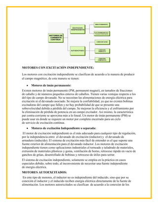 MOTORES CON EXCITACIÓN INDEPENDIENTE:

Los motores con excitación independiente se clasifican de acuerdo a la manera de producir
el campo magnético, de esta manera se tienen:

       Motores de imán permanente:
Existen motores de imán permanente (PM, permanent magnet), en tamaños de fracciones
de caballo y de números pequeños enteros de caballos. Tienen varias ventajas respecto a los
del tipo de campo devanado. No se necesitan las alimentaciones de energía eléctrica para
excitación ni el devanado asociado. Se mejora la confiabilidad, ya que no existen bobinas
excitadoras del campo que fallen y no hay probabilidad de que se presente una
sobrevelocidad debida a pérdida del campo. Se mejoran la eficiencia y el enfriamiento por
la eliminación de pérdida de potencia en un campo excitador. Así mismo, la característica
par contra corriente se aproxima más a lo lineal. Un motor de imán permanente (PM) se
puede usar en donde se requiere un motor por completo encerrado para un ciclo
de servicio de excitación continua.
       Motores de excitación Independiente o separada:
 El motor de excitación independiente es el más adecuado para cualquier tipo de regulación,
por la independencia entre el devanado de excitación (inductor) y el devanado de
armadura (inducido). El sistema de excitación más fácil de entender es el que supone una
fuente exterior de alimentación para el devanado inductor. Los motores de excitación
independiente tienen como aplicaciones industriales el torneado y taladrado de materiales,
extrusión de materiales plásticos y goma, ventilación de horno, retroceso rápido en vacío de
ganchos de grúas, desenrollado de bobinas y retroceso de útiles para serrar.
El sistema de excitación independiente, solamente se emplea en la práctica en casos
especiales debido, sobre todo, al inconveniente de necesitar una fuente independiente
de energía eléctrica.
MOTORES AUTOEXCITADOS:
 En este tipo de motores, el inductor no es independiente del inducido, sino que por su
conexión el inductor y el inducido reciben energía eléctrica directamente de la fuente de
alimentación. Los motores autoexcitados se clasifican de acuerdo a la conexión de los
 