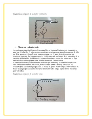 Diagrama de conexión de un motor compuesto.




       Motor con excitación serie:
Los motores con excitación en serie son aquellos en los que el inductor esta conectado en
serie con el inducido. El inductor tiene un número relativamente pequeño de espiras de hilo,
que debe ser de sección suficiente para que se pase por él la corriente de nominal que
requiere el inducido. En los motores serie, el flujo depende totalmente de la intensidad de la
corriente del inducido. Si el hierro del motor se mantiene a saturación moderada, el flujo
será casi directamente proporcional a dicha intensidad. En este motor
la velocidad disminuye sensiblemente cuando el par aumenta y la velocidad en vacío no
tiene límite teóricamente, por lo cual, nunca se debe operar sin carga conectada. Es
adecuado para accionar cargas pesadas, se utiliza en grúas, montacargas y ferrocarriles, en
donde las cargas pesadas deban moverse lentamente y las cargas ligeras deban moverse a
gran velocidad.
Diagrama de conexión de un motor serie:
 