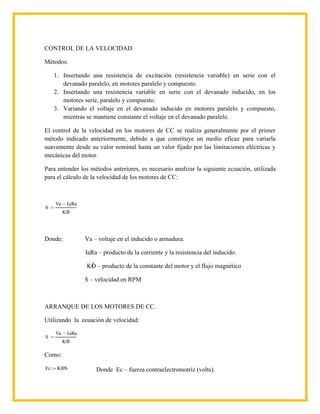CONTROL DE LA VELOCIDAD.

Métodos:

     1. Insertando una resistencia de excitación (resistencia variable) en serie con el
        devanado paralelo, en motores paralelo y compuesto.
     2. Insertando una resistencia variable en serie con el devanado inducido, en los
        motores serie, paralelo y compuesto.
     3. Variando el voltaje en el devanado inducido en motores paralelo y compuesto,
        mientras se mantiene constante el voltaje en el devanado paralelo.

El control de la velocidad en los motores de CC se realiza generalmente por el primer
método indicado anteriormente, debido a que constituye un medio eficaz para variarla
suavemente desde su valor nominal hasta un valor fijado por las limitaciones eléctricas y
mecánicas del motor.

Para entender los métodos anteriores, es necesario analizar la siguiente ecuación, utilizada
para el cálculo de la velocidad de los motores de CC:



     Va       IaRa
S
          K




Donde:               Va – voltaje en el inducido o armadura.

                     IaRa – producto de la corriente y la resistencia del inducido.

                     KO – producto de la constante del motor y el flujo magnético

                     S – velocidad en RPM



ARRANQUE DE LOS MOTORES DE CC.

Utilizando la ecuación de velocidad:

     Va       IaRa
S
          K

Como:

Ec    K S                Donde Ec – fuerza contraelectromotríz (volts).
 