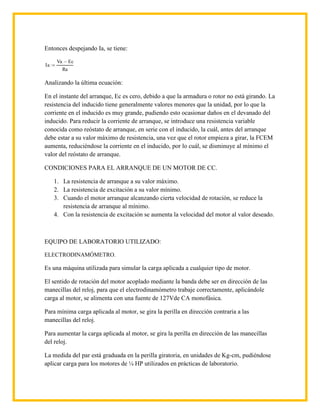 Entonces despejando Ia, se tiene:

      Va        Ec
Ia
           Ra

Analizando la última ecuación:

En el instante del arranque, Ec es cero, debido a que la armadura o rotor no está girando. La
resistencia del inducido tiene generalmente valores menores que la unidad, por lo que la
corriente en el inducido es muy grande, pudiendo esto ocasionar daños en el devanado del
inducido. Para reducir la corriente de arranque, se introduce una resistencia variable
conocida como reóstato de arranque, en serie con el inducido, la cuál, antes del arranque
debe estar a su valor máximo de resistencia, una vez que el rotor empieza a girar, la FCEM
aumenta, reduciéndose la corriente en el inducido, por lo cuál, se disminuye al mínimo el
valor del reóstato de arranque.

CONDICIONES PARA EL ARRANQUE DE UN MOTOR DE CC.

     1. La resistencia de arranque a su valor máximo.
     2. La resistencia de excitación a su valor mínimo.
     3. Cuando el motor arranque alcanzando cierta velocidad de rotación, se reduce la
        resistencia de arranque al mínimo.
     4. Con la resistencia de excitación se aumenta la velocidad del motor al valor deseado.



EQUIPO DE LABORATORIO UTILIZADO:

ELECTRODINAMÓMETRO.

Es una máquina utilizada para simular la carga aplicada a cualquier tipo de motor.

El sentido de rotación del motor acoplado mediante la banda debe ser en dirección de las
manecillas del reloj, para que el electrodinamómetro trabaje correctamente, aplicándole
carga al motor, se alimenta con una fuente de 127Vde CA monofásica.

Para mínima carga aplicada al motor, se gira la perilla en dirección contraria a las
manecillas del reloj.

Para aumentar la carga aplicada al motor, se gira la perilla en dirección de las manecillas
del reloj.

La medida del par está graduada en la perilla giratoria, en unidades de Kg-cm, pudiéndose
aplicar carga para los motores de ¼ HP utilizados en prácticas de laboratorio.
 
