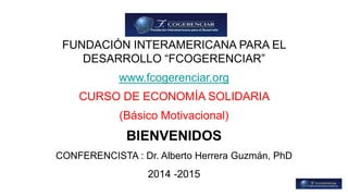 FUNDACIÓN INTERAMERICANA PARA EL 
DESARROLLO “FCOGERENCIAR” 
www.fcogerenciar.org 
CURSO DE ECONOMÍA SOLIDARIA 
(Básico Motivacional) 
BIENVENIDOS 
CONFERENCISTA : Dr. Alberto Herrera Guzmán, PhD 
2014 -2015 
 