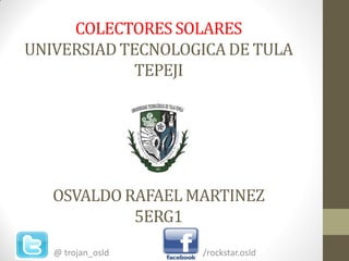 COLECTORES SOLARES
UNIVERSIAD TECNOLOGICA DE TULA
             TEPEJI




   OSVALDO RAFAEL MARTINEZ
            5ERG1
   @ trojan_osld   /rockstar.osld
 