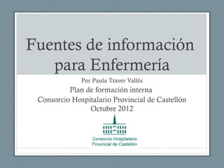 Fuentes de información
   para Enfermería
              Por Paula Traver Vallés
          Plan de formación interna
 Consorcio Hospitalario Provincial de Castellón
                Octubre 2012
 