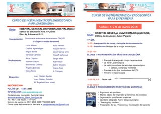 1er DIA
16:00 h Inauguración del curso y recogida de documentación
16:15 h Introducción Ventajas de la cirugía endoscópica
CURSO DE INSTRUMENTACIÓN ENDOSCÓPICA
PARA ENFERMERIA
HOSPITAL GENERAL UNIVERSITARIO (VALENCIA)
Edificio de Simulación: Aula 3-1ª plantaSede:
Fechas: 4 y 5 de marzo 2015
16:30-18 h
BLOQUE I: INSTRUMENTACIÓN BÁSICA EN ENDOSCÓPIA
• Fuentes de energía en cirugía laparoscópica
• La Torre Laparoscópica
• La visión como base del abordaje laparoscópico:
‣ Ópticas, cámaras y monitores
• Fuentes de luz fría. Insufladores de CO2
• Pincerío en laparoscopia
18:00-18:30 h Pausa café.
18:30-19:30 h
BLOQUE II: FUNCIONAMIENTO PRÁCTICO DEL QUIRÓFANO
• Ergonomía en quirófano
• Manejo básico del respirador y elementos de anestesia
• Organización quirófano en urgencias
• Quirófano integrado. Nuevo bloque quirúrgico
• Telecirugía y robótica
• Preparación del qx - Posiciones y movilización del paciente
CURSO DE INSTRUMENTACIÓN ENDOSCÓPICA
PARA ENFERMERIA
Sede: HOSPITAL GENERAL UNIVERSITARIO (VALENCIA)
Edificio de Simulación: Aula 3-1ª planta
Días: 4 y 5 de marzo 2015
Juan Gilabert Aguilar
Juan Gilabert Estellés
Mª Ángeles Celda Moret
Dirección:
Profesorado:
Lucia Alonso
Cristina Aghababyan
Miguel Barea
Vanessa Camean
Anca Chipirliu
Yolanda Garcia
Bienvenida Gimeno
Angeles Estrada
María Ferrer
Rosa Herrera
Raquel Hervás
Javier Garcia Oms
Youseff Mahmoud
Sergio Mont
Ruth Millán
Esther Morales
Gracia Ruiz
A. Vázquez
INSCRIPCION
PLAZAS: 20 TASA: 200€
INFORMACIÓN: www.egesvalencia.com
Contactar para inscripción: Carmina Esteve
areaclinicamaterno_infantil_hgv@gva.es
Tel.: 96 313 18 00 (EXT. 437127)
Número de cuenta: cc ES31 2038 6585 7760 0005 9218
Enviar copia de transferencia bancaria a: juangilabertaguilar@gmail.com
Inauguración: Directora de enfermería departamento CHGUV
Dª Ángela Garrido Bartolomé
 