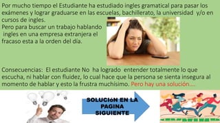 Por mucho tiempo el Estudiante ha estudiado ingles gramatical para pasar los
exámenes y lograr graduarse en las escuelas, bachillerato, la universidad y/o en
cursos de ingles.
Pero para buscar un trabajo hablando
ingles en una empresa extranjera el
fracaso esta a la orden del día.
Consecuencias: El estudiante No ha logrado entender totalmente lo que
escucha, ni hablar con fluidez, lo cual hace que la persona se sienta insegura al
momento de hablar y esto la frustra muchísimo. Pero hay una solución….
SOLUCIóN EN LA
PAGINA
SIGUIENTE
 