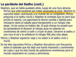 La parábola del Sadhu (cont.) Stephen, que se había quedado atrás, luego de una hora alcanza McCoy que está exultante por haber alcanzado la cima. Stephen le reprocha haber contribuido a la muerte de un congénere. McCoy pregunta si el sadhu murió y Stephen le contesta que no pero que pronto lo estaría. Los japoneses le dieron comida y bebida pero rehusaron darle el caballo para transportarlo a un refugio más abajo. Ya los suizos se habían ido. El guía sherpa no aceptó que los porteadores lo llevaran al refugio pues no estarían en condiciones de volver a subir y cruzar el paso. Llevaron al sadhu a una roca al sol y le señalaron el refugio 500 pies más abajo. McCoy y Stephen siguieron viaje y no saben si el sadhu vivió o murió. En los días siguientes McCoy y Stephen discutieron con frecuencia sobre el episodio que les dejó una fuerte impresión y sentimiento de culpa y que ha sido fuente de posteriores enseñanzas para el mundo corporativo en cursos y seminarios. 