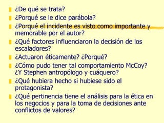 ¿De qué se trata? ¿Porqué se le dice parábola? ¿Porqué el incidente es visto como importante y memorable por el autor? ¿Qué factores influenciaron la decisión de los escaladores? ¿Actuaron éticamente? ¿Porqué? ¿Cómo pudo tener tal comportamiento McCoy? ¿Y Stephen antropólogo y cuáquero? ¿Qué hubiera hecho si hubiese sido el protagonista? ¿Qué pertinencia tiene el análisis para la ética en los negocios y para la toma de decisiones ante conflictos de valores? 