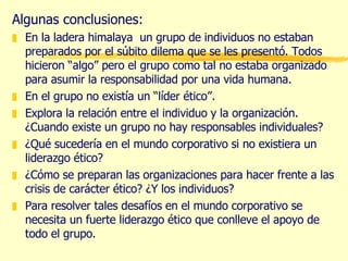 Algunas conclusiones: En la ladera himalaya  un grupo de individuos no estaban preparados por el súbito dilema que se les presentó. Todos hicieron “algo” pero el grupo como tal no estaba organizado para asumir la responsabilidad por una vida humana. En el grupo no existía un “líder ético”. Explora la relación entre el individuo y la organización. ¿Cuando existe un grupo no hay responsables individuales? ¿Qué sucedería en el mundo corporativo si no existiera un liderazgo ético? ¿Cómo se preparan las organizaciones para hacer frente a las crisis de carácter ético? ¿Y los individuos? Para resolver tales desafíos en el mundo corporativo se necesita un fuerte liderazgo ético que conlleve el apoyo de todo el grupo. 