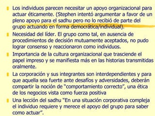 Los individuos parecen necesitar un apoyo organizacional para actuar éticamente. (Stephen intentó argumentar a favor de un pleno apoyo para el sadhu pero no lo recibió de parte del grupo actuando en forma democrática/individual). Necesidad del líder. El grupo como tal, en ausencia de procedimientos de decisión mutuamente aceptados, no pudo lograr consenso y reaccionaron como individuos. Importancia de la cultura organizacional que trasciende el papel impreso y se manifiesta más en las historias transmitidas oralmente. La corporación y sus integrantes son interdependientes y para que aquella sea fuerte ante desafíos y adversidades, deberán compartir la noción de “comportamiento correcto”, una ética de los negocios vista como fuerza positiva Una lección del sadhu “En una situación corporativa compleja el individuo requiere y merece el apoyo del grupo para saber como actuar”. 