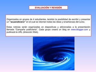 EVALUACIÓN Y REVISIÓN Organizados en grupos de 4 estudiantes, tendrán la posibilidad de escribir y presentar un  “acuanoticiero”  en el cual se retomen todas las ideas y enseñanzas del curso. Estas noticias serán organizadas en diapositivas y adicionadas a la presentación llamada “Campaña publicitaria”. Cada grupo creará un blog en  www.blogger.com  y publicará la URL (dirección Web). 