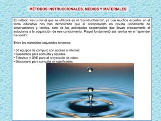 El método instruccional que se utilizará es el “constructivismo”, ya que muchos expertos en el tema educativo nos han demostrado que el conocimiento no resulta únicamente de observaciones y teorías, sino de las actividades secuenciales que llevan precisamente al estudiante a la adquisición de ese conocimiento. Piaget fundamentó sus teorías en el “aprender haciendo”. Entre los materiales requeridos tenemos:   36 equipos de cómputo con acceso a Internet. Cuadernos para consulta y apuntes. Televisor y DVD para al proyección de video. Diccionario para consulta de significados. MÉTODOS INSTRUCCIONALES, MEDIOS Y MATERIALES 