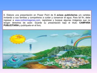 6. Elabore una presentación en Power Point de  5 avisos publicitarios  y/o carteles invitando a sus familias y compañeros a cuidar y conservar el agua. Para tal fin, debe ingresar a  www.corbisimagenes.com , regístrese y busque algunas imágenes que no tengan derechos de autor. Guarde su presentación bajo el título:  CAMPAÑA PUBLICITARIA  y publíquela en el foro. 