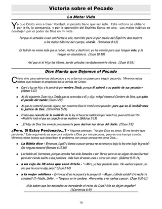 Victoria sobre el Pecado
La Meta: Vida
a que Cristo vino a traer libertad, el pecado tiene que ser roto. Esta victoria se obtiene
por la fe, la constancia, y por la operación del Espíritu Santo en uno. Los malos hábitos se
desalojan por el poder de Dios en mi vida:
Y
Porque si ustedes viven conforme a ella, morirán; pero si por medio del Espíritu dan muerte
a los malos hábitos del cuerpo, vivirán. (Romanos 8:13)
El ladrón no viene más que a robar, matar y destruir; yo he venido para que tengan vida, y la
tengan en abundancia. (Juan 10:10)
Así que si el Hijo los libera, serán ustedes verdaderamente libres. (Juan 8:36)
Dios Manda que Dejemos el Pecado
risto vino para salvarnos del pecado y no a darnos un pase para seguir pecando. Miremos estos
textos que indican el propósito de la venida de Cristo:
C
● Dará a luz un hijo, y le pondrás por nombre Jesús, porque él salvará a su pueblo de sus pecados.»
(Mateo 1:21)
● Al día siguiente Juan vio a Jesús que se acercaba a él, y dijo: «¡Aquí tienen al Cordero de Dios, que quita
el pecado del mundo! (Juan 1:29)
● Al que no cometió pecado alguno, por nosotros Dios lo trató como pecador, para que en él recibiéramos
la justicia de Dios. (2Corintios 5:21)
● Cristo nos rescató de la maldición de la ley al hacerse maldición por nosotros, pues está escrito:
«Maldito todo el que es colgado de un madero.» (Gálatas 3:13)
● ...El Hijo de Dios fue enviado precisamente para destruir las obras del diablo. (1Juan 3:8)
¿Pero, Si Estoy Perdonado...? - Algunos piensan: “Ya que Dios es amor, Él me tendrá que
perdonar.” Este argumento se acerca a culparle a Dios por mis pecados, pero es una trampa común.
Miremos estos textos que describen el problema con pecar porque me ama Dios...
● La Biblia dice - Entonces, ¿qué? ¿Vamos a pecar porque no estamos ya bajo la ley sino bajo la gracia?
¡De ninguna manera! (Romans 6:15,18)
● Les hablo así, hermanos, porque ustedes han sido llamados a ser libres; pero no se valgan de esa libertad
para dar rienda suelta a sus pasiones. Más bien sírvanse unos a otros con amor. (Gálatas 5:13-14)
● a un cojo de 38 años que sanó Cristo - "—Mira, ya has quedado sano. No vuelvas a pecar, no
sea que te ocurra algo peor." (Juan 5:14)
● a la mujer adúltera - Entonces él se incorporó y le preguntó: --Mujer, ¿dónde están? ¿Ya nadie te
condena? 11--Nadie, Señor. --Tampoco yo te condeno. Ahora vete, y no vuelvas a pecar. (Juan 8:10-11)
¿No saben que los malvados no heredarán el reino de Dios? ¡No se dejen engañar!
(1Corintios 6:9)
10
 