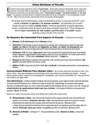 Cómo Rechazar el Pecado
l primer paso para superar el vicio es renunciarlo. Quizá esto parezca demasiado obvio, pero para
muchos, es donde más se equivocan. En lugar de renunciar el pecado, muchos buscan justificar o
minimizar sus acciones con excusas tales como: “me hicieron enojar”, “ya tomo menos”, y “no soy
malo”. La postura correcta frente a nuestra lucha debe ser la de “confesión” y no de pretextos (1Juan
1:8,10) . Mire como el rechazo del pecado forma el corazón del Evangelio:
E
En verdad, Dios ha manifestado a toda la humanidad su gracia, la cual trae salvación12
y nos
enseña a rechazar la impiedad y las pasiones mundanas. Así podremos vivir en este
mundo con justicia, piedad y dominio propio,13
mientras aguardamos la bendita esperanza,
es decir, la gloriosa venida de nuestro gran Dios y Salvador Jesucristo.14
Él se entregó por
nosotros para rescatarnos de toda maldad y purificar para sí un pueblo elegido,
dedicado a hacer el bien. (Tito 2:11-14)
Se Requiere De Intensidad Para Superar Al Pecado – El pecado es enemigo
 (Romanos 12:9) Aborrezcan el mal; aférrense al bien
 (2Corintios 7:11) Fíjense lo que ha producido en ustedes esta tristeza que proviene de Dios: ¡qué
empeño, qué afán por disculparse, qué indignación, qué temor, qué anhelo, qué preocupación, qué
disposición para ver que se haga justicia! En todo han demostrado su inocencia en este asunto.
 (Colosenses 3:5) Por tanto, hagan morir todo lo que es propio de la naturaleza terrenal: inmoralidad
sexual, impureza, bajas pasiones, malos deseos y avaricia, la cual es idolatría. Por estas cosas viene el
castigo de Dios.;... 8 Pero ahora abandonen también todo esto... 9 Dejen de...
 (Romanos 8:13) Porque si ustedes viven conforme a ella, morirán; pero si por medio del Espíritu dan
muerte a los malos hábitos del cuerpo, vivirán.
 (Gálatas 5:24) Los que son de Cristo Jesús han crucificado la naturaleza pecaminosa, con sus pasiones y
deseos.
Instrucciones Bíblicas Para Quedar Libre - No se trata solamente de dejar lo malo, sino
servir a Dios. Hay que reemplazar las actividades de la oscuridad con actividades de justicia... buenas
obras, ayudar a otros, ayudar en la congregación, evangelizar, orar, lectura de la Biblia, etc. Hay que llenar
ese espacio con algo mejor...
Una Advertencia - Cuando un espíritu maligno sale de una persona, va por lugares áridos, buscando descanso
sin encontrarlo.44 Entonces dice: "Volveré a la casa de donde salí." Cuando llega, la encuentra desocupada,
barrida y arreglada.45 Luego va y trae a otros siete espíritus más malvados que él, y entran a vivir allí. Así que el
estado postrero de aquella persona resulta peor que el primero. Así le pasará también a esta generación
malvada. (Mateo 12:43-45)
Estas son cuatro instrucciones claras en la Biblia para quedar libre del pecado:
1. Presentarme a Dios - No ofrezcan los miembros de su cuerpo al pecado como instrumentos de
injusticia; al contrario, ofrézcanse más bien a Dios como quienes han vuelto de la muerte a la vida,
presentando los miembros de su cuerpo como instrumentos de justicia. (Romanos 6:13)
...Antes ofrecían ustedes los miembros de su cuerpo para servir a la impureza, que lleva más y más a la
maldad; ofrézcanlos ahora para servir a la justicia que lleva a la santidad. (Romanos 6:19)
2. Resistir al Diablo - Santiago 4:7 - Así que sométanse a Dios. Resistan al diablo, y él huirá de
ustedes.
11
 