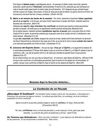 Practiquen el dominio propio y manténganse alerta. Su enemigo el diablo ronda como león rugiente,
buscando a quién devorar.9 Resístanlo, manteniéndose firmes en la fe, sabiendo que sus hermanos en
todo el mundo están soportando la misma clase de sufrimientos. 10 Y después de que ustedes hayan
sufrido un poco de tiempo, Dios mismo, el Dios de toda gracia que los llamó a su gloria eterna en Cristo, los
restaurará y los hará fuertes, firmes y estables. (1Pedro 4:8-10)
3. Morir a mi mismo (la lucha de la mente) - Por tanto, mediante el bautismo fuimos sepultados
con él en su muerte, a fin de que, así como Cristo resucitó por el poder del Padre, también nosotros
llevemos una vida nueva. (Rom 6:4)
Sabemos que nuestra vieja naturaleza fue crucificada con él para que nuestro cuerpo pecaminoso
perdiera su poder, de modo que ya no siguiéramos siendo esclavos del pecado; (Romanos 6:6)
De la misma manera, también ustedes considérense muertos al pecado, pero vivos para Dios en Cristo
Jesús.12 Por lo tanto, no permitan ustedes que el pecado reine en su cuerpo mortal, ni obedezcan a sus
malos deseos. (Romanos 6:11-12)
Ya que han resucitado con Cristo, busquen las cosas de arriba, donde está Cristo sentado a la derecha
de Dios.2 Concentren su atención en las cosas de arriba, no en las de la tierra,3 pues ustedes han muerto
y su vida está escondida con Cristo en Dios. (Colosenses 3:1-3)
4. Llenarse del Espíritu Santo - Así que les digo: Vivan por el Espíritu, y no seguirán los deseos de
la naturaleza pecaminosa.17 Porque ésta desea lo que es contrario al Espíritu, y el Espíritu desea lo que es
contrario a ella. Los dos se oponen entre sí, de modo que ustedes no pueden hacer lo que quieren.
(Gálatas 5:16-17)
No se emborrachen con vino, que lleva al desenfreno. Al contrario, sean llenos del Espíritu. (Efesios 5:18)
Los que viven conforme a la naturaleza pecaminosa fijan la mente en los deseos de tal naturaleza; en
cambio, los que viven conforme al Espíritu fijan la mente en los deseos del Espíritu. (Rom 8:5)
Resuma Aquí la Sección Anterior...
La Confesión de mi Pecado
¿Disculpar O Confesar? - Es tentador echar culpas a otros por mis pecados, o disculparme o
minimizar mis acciones de alguna manera. La actitud que pide Dios, sin embargo, es la de confesión,
aceptando mi error o adicción.
Quien encubre su pecado jamás prospera; quien lo confiesa y lo deja, halla perdón.
(Proverbios 28:13)
Por eso, confiésense unos a otros sus pecados, y oren unos por otros, para que sean
sanados. La oración del justo es poderosa y eficaz. (Sant 5:16)
No Tenemos que Defendernos – Dios nos pide “confesión”, y que dejemos de defendernos delante
de las personas. Él se compromete a sostenernos. Mire como...
12
 