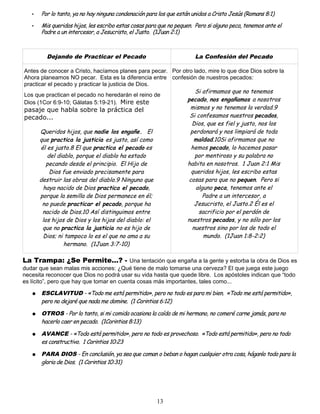 • Por lo tanto, ya no hay ninguna condenación para los que están unidos a Cristo Jesús (Romans 8:1)
• Mis queridos hijos, les escribo estas cosas para que no pequen. Pero si alguno peca, tenemos ante el
Padre a un intercesor, a Jesucristo, el Justo. (1Juan 2:1)
Dejando de Practicar el Pecado La Confesión del Pecado
Antes de conocer a Cristo, hacíamos planes para pecar.
Ahora planeamos NO pecar. Esta es la diferencia entre
practicar el pecado y practicar la justicia de Dios.
Los que practican el pecado no heredarán el reino de
Dios (1Cor 6:9-10; Gálatas 5:19-21). Mire este
pasaje que habla sobre la práctica del
pecado...
Queridos hijos, que nadie los engañe. El
que practica la justicia es justo, así como
él es justo.8 El que practica el pecado es
del diablo, porque el diablo ha estado
pecando desde el principio. El Hijo de
Dios fue enviado precisamente para
destruir las obras del diablo.9 Ninguno que
haya nacido de Dios practica el pecado,
porque la semilla de Dios permanece en él;
no puede practicar el pecado, porque ha
nacido de Dios.10 Así distinguimos entre
los hijos de Dios y los hijos del diablo: el
que no practica la justicia no es hijo de
Dios; ni tampoco lo es el que no ama a su
hermano. (1Juan 3:7-10)
Por otro lado, mire lo que dice Dios sobre la
confesión de nuestros pecados:
Si afirmamos que no tenemos
pecado, nos engañamos a nosotros
mismos y no tenemos la verdad.9
Si confesamos nuestros pecados,
Dios, que es fiel y justo, nos los
perdonará y nos limpiará de toda
maldad.10Si afirmamos que no
hemos pecado, lo hacemos pasar
por mentiroso y su palabra no
habita en nosotros. 1 Juan 2:1 Mis
queridos hijos, les escribo estas
cosas para que no pequen. Pero si
alguno peca, tenemos ante el
Padre a un intercesor, a
Jesucristo, el Justo.2 Él es el
sacrificio por el perdón de
nuestros pecados, y no sólo por los
nuestros sino por los de todo el
mundo. (1Juan 1:8-2:2)
La Trampa: ¿Se Permite...? - Una tentación que engaña a la gente y estorba la obra de Dios es
dudar que sean malas mis acciones: ¿Qué tiene de malo tomarse una cerveza? El que juega este juego
necesita reconocer que Dios no podrá usar su vida hasta que quede libre. Los apóstoles indican que “todo
es lícito”, pero que hay que tomar en cuenta cosas más importantes, tales como...
● ESCLAVITUD - «Todo me está permitido», pero no todo es para mi bien. «Todo me está permitido»,
pero no dejaré que nada me domine. (1 Corintios 6:12)
● OTROS - Por lo tanto, si mi comida ocasiona la caída de mi hermano, no comeré carne jamás, para no
hacerlo caer en pecado. (1Corintios 8:13)
● AVANCE - «Todo está permitido», pero no todo es provechoso. «Todo está permitido», pero no todo
es constructivo. 1 Corintios 10:23
● PARA DIOS - En conclusión, ya sea que coman o beban o hagan cualquier otra cosa, háganlo todo para la
gloria de Dios. (1 Corintios 10:31)
13
 