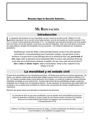 Resuma Aquí la Sección Anterior...
MI REPUTACIÓN
Introducción
a reputación del cristiano es muy importante, ya que “somos la luz del mundo” (Mateo 5:14-16).
Nuestra reputación no es una de nunca haber pecado, sino de ser lavados de nuestro pecados (1Cor
6:11), y de ser nuevas personas (2Corintios 5:17). La reputación que buscamos tampoco es la de quedar
bien con todos, sino la de respetar, amar llevar una vida de integridad. Dios nos invita ahora a renunciar
los viejos pleitos y arreglar los pendientes con las personas. Los cristianos debemos ser ciudadanos
ejemplares.
L
Sométanse por causa del Señor a toda autoridad humana, ya sea al rey como suprema
autoridad,14 o a los gobernadores que él envía para castigar a los que hacen el mal y
reconocer a los que hacen el bien.15Porque ésta es la voluntad de Dios: que, practicando el
bien, hagan callar la ignorancia de los insensatos.16Eso es actuar como personas libres que
no se valen de su libertad para disimular la maldad, sino que viven como siervos de Dios.17
Den a todos el debido respeto: amen a los hermanos, teman a Dios, respeten al rey.
(1Pedro 2:13-17)
La moralidad y mi estado civil
El área de la sexualidad es muy importante para Dios, y Él desea que vivamos de manera respetuosa. De
hecho, una relación matrimonial correcta debe reflejar el amor entre Cristo y los cristianos (Efesios 5:31-
32). En nuestra sociedad existe mucha disfunción en la familia, y a veces los cristianos nuevos enfrentan
realidades complejas en sus matrimonios. Cuando está dentro de las posibilidades arreglar cuestiones
irregulares de su estado civil, es importante hacerlo. Si sea necesario, se recomienda que usted hable con
su pareja y con su pastor para considerar la manera más conveniente de corregir complicaciones en su
matrimonio.
Miremos dos textos claves que describen la importancia de este tema:
La voluntad de Dios es que sean santificados; que se aparten de la inmoralidad sexual;4 que
cada uno aprenda a controlar su propio cuerpo de una manera santa y honrosa,5 sin dejarse
llevar por los malos deseos como hacen los paganos, que no conocen a Dios
(1Tesalonisenses 4:3-5)
Hebreos 13:4 Sea el matrimonio honroso en todos, y el lecho matrimonial sin deshonra, porque
a los inmorales y a los adúlteros los juzgará Dios.
14
 