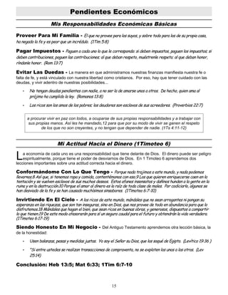 Pendientes Económicos
Mis Responsabilidades Económicas Básicas
Proveer Para Mi Familia - El que no provee para los suyos, y sobre todo para los de su propia casa,
ha negado la fe y es peor que un incrédulo. (1Tim 5:8)
Pagar Impuestos - Paguen a cada uno lo que le corresponda: si deben impuestos, paguen los impuestos; si
deben contribuciones, paguen las contribuciones; al que deban respeto, muéstrenle respeto; al que deban honor,
ríndanle honor. (Rom 13:7)
Evitar Las Duedas - La manera en que administramos nuestras finanzas manifiesta nuestra fe o
falta de fe, y está vinculado con nuestra libertad como cristianos. Por eso, hay que tener cuidado con las
deudas, y vivir adentro de nuestras posibilidades...
• No tengan deudas pendientes con nadie, a no ser la de amarse unos a otros. De hecho, quien ama al
prójimo ha cumplido la ley. (Romanos 13:8)
• Los ricos son los amos de los pobres; los deudores son esclavos de sus acreedores. (Proverbios 22:7)
a procurar vivir en paz con todos, a ocuparse de sus propias responsabilidades y a trabajar con
sus propias manos. Así les he mandado,12 para que por su modo de vivir se ganen el respeto
de los que no son creyentes, y no tengan que depender de nadie. (1Ts 4:11-12)
Mi Actitud Hacia el Dinero (1Timoteo 6)
a economía de cada uno es una responsabilidad que tiene delante de Dios. El dinero puede ser peligro
espiritualmente, porque tiene el poder de desviarnos de Dios. En 1 Timoteo 6 aprendemos dos
lecciones importantes sobre una actitud correcta hacia el dinero.
L
Conformándome Con Lo Que Tengo - Porque nada trajimos a este mundo, y nada podemos
llevarnos.8 Así que, si tenemos ropa y comida, contentémonos con eso.9 Los que quieren enriquecerse caen en la
tentación y se vuelven esclavos de sus muchos deseos. Estos afanes insensatos y dañinos hunden a la gente en la
ruina y en la destrucción.10 Porque el amor al dinero es la raíz de toda clase de males. Por codiciarlo, algunos se
han desviado de la fe y se han causado muchísimos sinsabores. (1Timoteo 6:7-10)
Invirtiendo En El Cielo - A los ricos de este mundo, mándales que no sean arrogantes ni pongan su
esperanza en las riquezas, que son tan inseguras, sino en Dios, que nos provee de todo en abundancia para que lo
disfrutemos.18 Mándales que hagan el bien, que sean ricos en buenas obras, y generosos, dispuestos a compartir
lo que tienen.19 De este modo atesorarán para sí un seguro caudal para el futuro y obtendrán la vida verdadera.
(1Timoteo 6:17-19)
Siendo Honesto En Mi Negocio - Del Antiguo Testamento aprendemos otra lección básica, la
de la honestidad:
• Usen balanzas, pesas y medidas justas. Yo soy el Señor su Dios, que los saqué de Egipto. (Levítico 19:36 )
• "Si entre ustedes se realizan transacciones de compraventa, no se exploten los unos a los otros. (Lev
25:14)
Conclusión: Heb 13:5; Mat 6:33; 1Tim 6:7-10
15
 