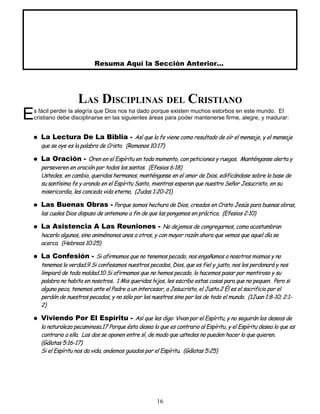 Resuma Aquí la Sección Anterior...
LAS DISCIPLINAS DEL CRISTIANO
s fácil perder la alegría que Dios nos ha dado porque existen muchos estorbos en este mundo. El
cristiano debe disciplinarse en las siguientes áreas para poder mantenerse firme, alegre, y madurar:
E
 La Lectura De La Biblia - Así que la fe viene como resultado de oír el mensaje, y el mensaje
que se oye es la palabra de Cristo. (Romanos 10:17)
 La Oración - Oren en el Espíritu en todo momento, con peticiones y ruegos. Manténganse alerta y
perseveren en oración por todos los santos. (Efesios 6:18)
Ustedes, en cambio, queridos hermanos, manténganse en el amor de Dios, edificándose sobre la base de
su santísima fe y orando en el Espíritu Santo, mientras esperan que nuestro Señor Jesucristo, en su
misericordia, les conceda vida eterna. (Judas 1:20-21)
 Las Buenas Obras - Porque somos hechura de Dios, creados en Cristo Jesús para buenas obras,
las cuales Dios dispuso de antemano a fin de que las pongamos en práctica. (Efesios 2:10)
 La Asistencia A Las Reuniones - No dejemos de congregarnos, como acostumbran
hacerlo algunos, sino animémonos unos a otros, y con mayor razón ahora que vemos que aquel día se
acerca. (Hebreos 10:25)
 La Confesión - Si afirmamos que no tenemos pecado, nos engañamos a nosotros mismos y no
tenemos la verdad.9 Si confesamos nuestros pecados, Dios, que es fiel y justo, nos los perdonará y nos
limpiará de toda maldad.10 Si afirmamos que no hemos pecado, lo hacemos pasar por mentiroso y su
palabra no habita en nosotros. 1 Mis queridos hijos, les escribo estas cosas para que no pequen. Pero si
alguno peca, tenemos ante el Padre a un intercesor, a Jesucristo, el Justo.2 Él es el sacrificio por el
perdón de nuestros pecados, y no sólo por los nuestros sino por los de todo el mundo. (1Juan 1:8-10; 2:1-
2)
 Viviendo Por El Espíritu - Así que les digo: Vivan por el Espíritu, y no seguirán los deseos de
la naturaleza pecaminosa.17 Porque ésta desea lo que es contrario al Espíritu, y el Espíritu desea lo que es
contrario a ella. Los dos se oponen entre sí, de modo que ustedes no pueden hacer lo que quieren.
(Gálatas 5:16-17)
Si el Espíritu nos da vida, andemos guiados por el Espíritu. (Gálatas 5:25)
16
 