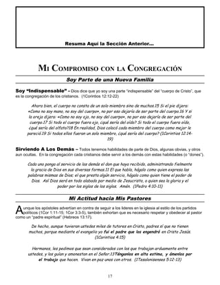 Resuma Aquí la Sección Anterior...
MI COMPROMISO CON LA CONGREGACIÓN
Soy Parte de una Nueva Familia
Soy “Indispensable” - Dios dice que yo soy una parte “indispensable” del “cuerpo de Cristo”, que
es la congregación de los cristianos. (1Corintios 12:12-22)
Ahora bien, el cuerpo no consta de un solo miembro sino de muchos.15 Si el pie dijera:
«Como no soy mano, no soy del cuerpo», no por eso dejaría de ser parte del cuerpo.16 Y si
la oreja dijera: «Como no soy ojo, no soy del cuerpo», no por eso dejaría de ser parte del
cuerpo.17 Si todo el cuerpo fuera ojo, ¿qué sería del oído? Si todo el cuerpo fuera oído,
¿qué sería del olfato?18 En realidad, Dios colocó cada miembro del cuerpo como mejor le
pareció.19 Si todos ellos fueran un solo miembro, ¿qué sería del cuerpo? (1Corintios 12:14-
19)
Sirviendo A Los Demás – Todos tenemos habilidades de parte de Dios, algunas obvias, y otros
aun ocultas. En la congregación cada cristianos debe servir a los demás con estas habilidades (o “dones”).
Cada uno ponga al servicio de los demás el don que haya recibido, administrando fielmente
la gracia de Dios en sus diversas formas.11 El que habla, hágalo como quien expresa las
palabras mismas de Dios; el que presta algún servicio, hágalo como quien tiene el poder de
Dios. Así Dios será en todo alabado por medio de Jesucristo, a quien sea la gloria y el
poder por los siglos de los siglos. Amén. (1Pedro 4:10-11)
Mi Actitud hacia Mis Pastores
unque los apóstoles advertían en contra de seguir a los lideres en la iglesia al estilo de los partidos
políticos (1Cor 1:11-15; 1Cor 3:3-5), también exhortan que es necesario respetar y obedecer al pastor
como un “padre espiritual” (Hebreos 13:17).
A
De hecho, aunque tuvieran ustedes miles de tutores en Cristo, padres sí que no tienen
muchos, porque mediante el evangelio yo fui el padre que los engendró en Cristo Jesús.
(1Corintios 4:15)
Hermanos, les pedimos que sean considerados con los que trabajan arduamente entre
ustedes, y los guían y amonestan en el Señor.13Ténganlos en alta estima, y ámenlos por
el trabajo que hacen. Vivan en paz unos con otros. (1Tesalonisenses 5:12-13)
17
 