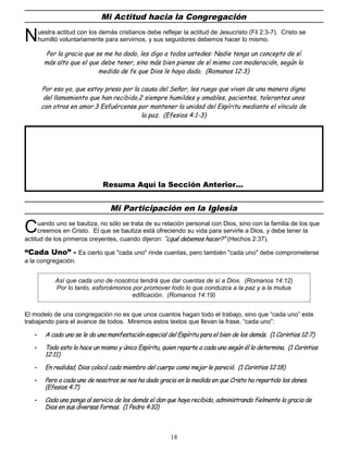 Mi Actitud hacia la Congregación
uestra actitud con los demás cristianos debe reflejar la actitud de Jesucristo (Fil 2:3-7). Cristo se
humilló voluntariamente para servirnos, y sus seguidores debemos hacer lo mismo.
N
Por la gracia que se me ha dado, les digo a todos ustedes: Nadie tenga un concepto de sí
más alto que el que debe tener, sino más bien piense de sí mismo con moderación, según la
medida de fe que Dios le haya dado. (Romanos 12:3)
Por eso yo, que estoy preso por la causa del Señor, les ruego que vivan de una manera digna
del llamamiento que han recibido,2 siempre humildes y amables, pacientes, tolerantes unos
con otros en amor.3 Esfuércense por mantener la unidad del Espíritu mediante el vínculo de
la paz. (Efesios 4:1-3)
Resuma Aquí la Sección Anterior...
Mi Participación en la Iglesia
uando uno se bautiza, no sólo se trata de su relación personal con Dios, sino con la familia de los que
creemos en Cristo. El que se bautiza está ofreciendo su vida para servirle a Dios, y debe tener la
actitud de los primeros creyentes, cuando dijeron: “¿qué debemos hacer?” (Hechos 2:37).
C
“Cada Uno” - Es cierto que "cada uno" rinde cuentas, pero también "cada uno" debe comprometerse
a la congregación.
Así que cada uno de nosotros tendrá que dar cuentas de sí a Dios. (Romanos 14:12)
Por lo tanto, esforcémonos por promover todo lo que conduzca a la paz y a la mutua
edificación. (Romanos 14:19)
El modelo de una congregación no es que unos cuantos hagan todo el trabajo, sino que “cada uno” este
trabajando para el avance de todos. Miremos estos textos que llevan la frase, “cada uno”:
• A cada uno se le da una manifestación especial del Espíritu para el bien de los demás. (1 Corintios 12:7)
• Todo esto lo hace un mismo y único Espíritu, quien reparte a cada uno según él lo determina. (1 Corintios
12:11)
• En realidad, Dios colocó cada miembro del cuerpo como mejor le pareció. (1 Corintios 12:18)
• Pero a cada uno de nosotros se nos ha dado gracia en la medida en que Cristo ha repartido los dones.
(Efesios 4:7)
• Cada uno ponga al servicio de los demás el don que haya recibido, administrando fielmente la gracia de
Dios en sus diversas formas. (1 Pedro 4:10)
18
 