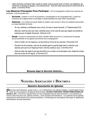 • ¿Qué concluimos, hermanos? Que cuando se reúnan, cada uno puede tener un himno, una enseñanza, una
revelación, un mensaje en lenguas, o una interpretación. Todo esto debe hacerse para la edificación de la
iglesia. (1 Corintios 14:26)
Las Maneras Principales Para Participar - En la congregación existen tres maneras de
participar, y las principales son:
• Sirviendo – existen un sin fin de proyectos y necesidades en las congregaciones, y todos los
miembros de la iglesia tienen el privilegio y responsabilidad de suplir estas necesidades.
• Hablando – no a todos nos gusta hablar en público, pero animar a otros con palabras personales
es responsabilidad de todos:
◦ Por eso, anímense y edifíquense unos a otros, tal como lo vienen haciendo. (1 Tesalonicenses 5:11).
◦ Más bien, mientras dure ese «hoy», anímense unos a otros cada día, para que ninguno de ustedes se
endurezca por el engaño del pecado. (Hebreos 3:13)
• Dando – el que se compromete con Dios, también debe reconocer su compromiso de apoyar
económicamente en los gastos económicos de la congregación.
◦ Honra al Señor con tus riquezas y con los primeros frutos de tus cosechas. (Proverbios 3:9)
◦ El primer día de la semana, cada uno de ustedes aparte y guarde algún dinero conforme a sus
ingresos, para que no se tengan que hacer colectas cuando yo vaya. (1 Corintios 16:2)
◦ Cada uno debe dar según lo que haya decidido en su corazón, no de mala gana ni por obligación, porque
Dios ama al que da con alegría. (2 Corintios 9:7)
Resuma Aquí la Sección Anterior...
NUESTRA ASOCIACIÓN Y DOCTRINA
Nuestra Asociación de Iglesias
ara fines administrativos, apoyo mutuo, y en cumplimiento a los deberes legales, nuestra iglesia forma
parte de una asociación de iglesias denominadas: IGLESIA CRISTIANA TRANSFORMACIONES DE
IGUALA, A.R. Convivimos regularmente con las congregaciones de esta asociación, y sus pastores se
reúnen cada mes para orar, planear eventos, y otros asuntos administrativos. Los pastores de las iglesias
componen la mesa directiva de nuestra asociación, y el liderazgo de cada iglesia está sujeto al reglamento
administrativo de esta asociación.
P
19
 