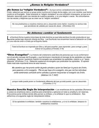 ¿Somos la Religión Verdadera?
¡No Somos La “religión Verdadera”! - Aunque somos verdaderamente seguidores de
Cristo, sabemos que somos un grupo entre muchos por lo largo de los siglos, con o sin nombre, que hemos
creído en el Evangelio. Estar buscando la “religión verdadera” es una confusión innecesaria, ya que es el
Salvador Jesucristo quien nos rescata de nuestros pecados, y no una religión o secta. No concordamos
con las sectas y religiones que se creen ser la “religión verdadera”.
No nos predicamos a nosotros mismos sino a Jesucristo como Señor; nosotros no somos más
que servidores de ustedes por causa de Jesús. (2Corintios 4:5)
No debemos cambiar el fundamento
a Escritura forma nuestra única base de toda doctrina ya que toda escritura ha sido producida en sus
varias partes bajo dirección directa de Dios. Las Escrituras nos encaminan hacia la Salvación en Cristo
y a una vida de unión a Cristo por el Espíritu Santo.
L
Toda la Escritura es inspirada por Dios y útil para enseñar, para reprender, para corregir y para
instruir en la justicia (2Timoteo 3:16)
“Otros Evangelios” - La historia del cristianismo está llena de personas que no se conformaron
con el sencillo mensaje del Evangelio, y que terminaron mezclando el mensaje de los apóstoles con ideas
novedosas. Algunos, queriendo mejorar el evangelio que enseñaban los apóstoles, crearon a un “Jesús
diferente” (2Corintios 11:4). Debemos sujetarnos al evangelio que predicaban los apóstoles. El apóstol
Pablo trata este importante tema de esta manera...
Me asombra que tan pronto estén dejando ustedes a quien los llamó por la gracia de Cristo,
para pasarse a otro evangelio. 7No es que haya otro evangelio, sino que ciertos individuos
están sembrando confusión entre ustedes y quieren tergiversar el evangelio de Cristo.
(Gálatas 1:6-7, NVI)
porque nadie puede poner un fundamento diferente del que ya está puesto, que es Jesucristo.
(1Corintios 3:11)
Nuestra Sencilla Regla De Interpretación - Las enseñanzas de los apóstoles (Romanos
a Judas) es enseñanza clara y analítica para entenderse y aplicarse en toda su amplitud y sin reservas.
Procuramos poner énfasis donde ellos ponían su énfasis, y no enfatizar lo que no enfatizaron. Nos
adherimos a la siguiente regla de interpretación bíblica:
Si los apóstoles lo enfatizan, también nosotros lo enfatizamos, y si no lo enfatizan, tampoco lo
enfatizamos nosotros.
20
 