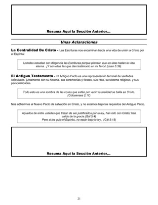 Resuma Aquí la Sección Anterior...
Unas Aclaraciones
La Centralidad De Cristo - Las Escrituras nos encaminan hacía una vida de unión a Cristo por
el Espíritu:
Ustedes estudian con diligencia las Escrituras porque piensan que en ellas hallan la vida
eterna. ¡Y son ellas las que dan testimonio en mi favor! (Juan 5:39).
El Antiguo Testamento - El Antiguo Pacto es una representación terrenal de verdades
celestiales, juntamente con su historia, sus ceremonias y fiestas, sus ritos, su sistema religioso, y sus
personalidades.
Todo esto es una sombra de las cosas que están por venir; la realidad se halla en Cristo.
(Colosenses 2:17)
Nos adherimos al Nuevo Pacto de salvación en Cristo, y no estamos bajo los requisitos del Antiguo Pacto.
Aquellos de entre ustedes que tratan de ser justificados por la ley, han roto con Cristo; han
caído de la gracia.(Gál 5:4)
Pero si los guía el Espíritu, no están bajo la ley. (Gál 5:18)
Resuma Aquí la Sección Anterior...
21
 