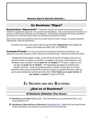 Resuma Aquí la Sección Anterior...
Un Bautismo “Digno”
Bautizándose “Dignamente” - Tristemente, algunos han tomado el paso de bautizarse sin
entender lo que Dios les quiere dar, ni lo que Dios les está pidiendo. Esto a veces resulta en recaídas en el
pecado, o enfriamiento y desilusión con el cristianismo. Entendiendo el propósito del bautismo ayudará a
que avance en un hermoso camino hacia una vida llena de la presencia de Dios.
De la misma manera que podríamos tomar de la Santa Cena de manera “indigna”, es posible bautizarse
indignamente. Mire esta advertencia...
De manera que el que coma el pan o beba la copa del Señor indignamente, será culpable del
cuerpo y de la sangre del Señor. (1Cor 11:27 [NBLH])
Contando El Costo - Por eso es provechoso comprender el significado del bautismo, y de
asegurarme que estoy dispuesto a darle a Dios lo que me está pidiendo. Miremos la invitación de Cristo...
Grandes multitudes seguían a Jesús, y él se volvió y les dijo:26 «Si alguno viene a mí y no
sacrifica el amor a su padre y a su madre, a su esposa y a sus hijos, a sus hermanos y a sus
hermanas, y aun a su propia vida, no puede ser mi discípulo.27 Y el que no carga su cruz y
me sigue, no puede ser mi discípulo. 28 »Supongamos que alguno de ustedes quiere
construir una torre. ¿Acaso no se sienta primero a calcular el costo, para ver si tiene
suficiente dinero para terminarla?29 Si echa los cimientos y no puede terminarla, todos los
que la vean comenzarán a burlarse de él,30 y dirán: "Este hombre ya no pudo terminar lo
que comenzó a construir." (Lucas 14:25-30)
EL SIGNIFICADO DEL BAUTISMO
¿Qué es el Bautismo?
El Bautismo Simboliza Tres Cosas:
1. Revestirnos con Cristo (Gálatas 3:27) – Esto hace referencia a la presencia de Cristo, y una
nueva identidad en Él.
2. Sepultarnos y Resucitarnos en Vida Nueva (Colosenses 2:12) – Significando que dejamos atrás
nuestra vida anterior, para abrazar una nueva vida que nos da Jesucristo.
3
 