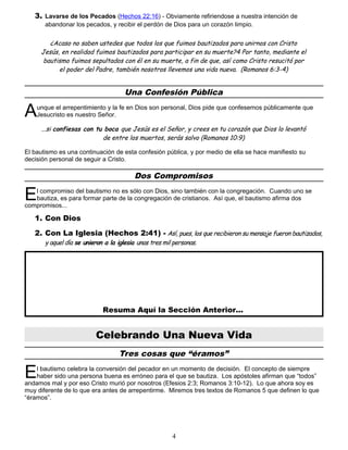 3. Lavarse de los Pecados (Hechos 22:16) - Obviamente refiriendose a nuestra intención de
abandonar los pecados, y recibir el perdón de Dios para un corazón limpio.
¿Acaso no saben ustedes que todos los que fuimos bautizados para unirnos con Cristo
Jesús, en realidad fuimos bautizados para participar en su muerte?4 Por tanto, mediante el
bautismo fuimos sepultados con él en su muerte, a fin de que, así como Cristo resucitó por
el poder del Padre, también nosotros llevemos una vida nueva. (Romanos 6:3-4)
Una Confesión Pública
unque el arrepentimiento y la fe en Dios son personal, Dios pide que confesemos públicamente que
Jesucristo es nuestro Señor.
A
...si confiesas con tu boca que Jesús es el Señor, y crees en tu corazón que Dios lo levantó
de entre los muertos, serás salvo (Romanos 10:9)
El bautismo es una continuación de esta confesión pública, y por medio de ella se hace manifiesto su
decisión personal de seguir a Cristo.
Dos Compromisos
l compromiso del bautismo no es sólo con Dios, sino también con la congregación. Cuando uno se
bautiza, es para formar parte de la congregación de cristianos. Así que, el bautismo afirma dos
compromisos...
E
1. Con Dios
2. Con La Iglesia (Hechos 2:41) - Así, pues, los que recibieron su mensaje fueron bautizados,
y aquel día se unieron a la iglesia unas tres mil personas.
Resuma Aquí la Sección Anterior...
Celebrando Una Nueva Vida
Tres cosas que “éramos”
l bautismo celebra la conversión del pecador en un momento de decisión. El concepto de siempre
haber sido una persona buena es erróneo para el que se bautiza. Los apóstoles afirman que “todos”
andamos mal y por eso Cristo murió por nosotros (Efesios 2:3; Romanos 3:10-12). Lo que ahora soy es
muy diferente de lo que era antes de arrepentirme. Miremos tres textos de Romanos 5 que definen lo que
“éramos”.
E
4
 