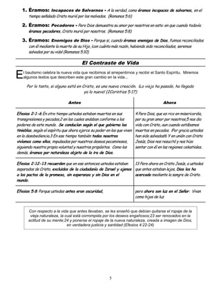 1. Éramos: Incapaces de Salvarnos - A la verdad, como éramos incapaces de salvarnos, en el
tiempo señalado Cristo murió por los malvados. (Romanos 5:6)
2. Éramos: Pecadores - Pero Dios demuestra su amor por nosotros en esto: en que cuando todavía
éramos pecadores, Cristo murió por nosotros. (Romanos 5:8)
3. Éramos: Enemigos de Dios - Porque si, cuando éramos enemigos de Dios, fuimos reconciliados
con él mediante la muerte de su Hijo, ¡con cuánta más razón, habiendo sido reconciliados, seremos
salvados por su vida! (Romanos 5:10)
El Contraste de Vida
l bautismo celebra la nueva vida que recibimos al arrepentirnos y recibir el Santo Espíritu. Miremos
algunos textos que describen este gran cambio en la vida...
E
Por lo tanto, si alguno está en Cristo, es una nueva creación. ¡Lo viejo ha pasado, ha llegado
ya lo nuevo! (2Corintios 5:17)
Antes Ahora
Efesios 2:1-6 En otro tiempo ustedes estaban muertos en sus
transgresiones y pecados,2 en los cuales andaban conforme a los
poderes de este mundo. Se conducían según el que gobierna las
tinieblas, según el espíritu que ahora ejerce su poder en los que viven
en la desobediencia.3 En ese tiempo también todos nosotros
vivíamos como ellos, impulsados por nuestros deseos pecaminosos,
siguiendo nuestra propia voluntad y nuestros propósitos. Como los
demás, éramos por naturaleza objeto de la ira de Dios.
4 Pero Dios, que es rico en misericordia,
por su gran amor por nosotros,5 nos dio
vida con Cristo, aun cuando estábamos
muertos en pecados. ¡Por gracia ustedes
han sido salvados!6 Y en unión con Cristo
Jesús, Dios nos resucitó y nos hizo
sentar con él en las regiones celestiales,
Efesios 2:12-13 recuerden que en ese entonces ustedes estaban
separados de Cristo, excluidos de la ciudadanía de Israel y ajenos
a los pactos de la promesa, sin esperanza y sin Dios en el
mundo.
13 Pero ahora en Cristo Jesús, a ustedes
que antes estaban lejos, Dios los ha
acercado mediante la sangre de Cristo.
Efesios 5:8 Porque ustedes antes eran oscuridad, pero ahora son luz en el Señor. Vivan
como hijos de luz
Con respecto a la vida que antes llevaban, se les enseñó que debían quitarse el ropaje de la
vieja naturaleza, la cual está corrompida por los deseos engañosos;23 ser renovados en la
actitud de su mente;24 y ponerse el ropaje de la nueva naturaleza, creada a imagen de Dios,
en verdadera justicia y santidad (Efesios 4:22-24)
5
 