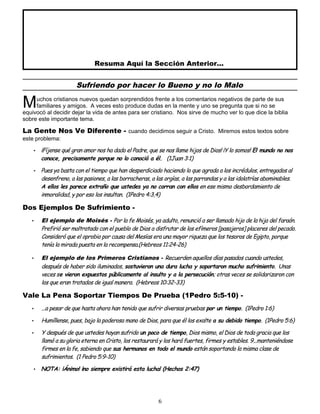 Resuma Aquí la Sección Anterior...
Sufriendo por hacer lo Bueno y no lo Malo
uchos cristianos nuevos quedan sorprendidos frente a los comentarios negativos de parte de sus
familiares y amigos. A veces esto produce dudas en la mente y uno se pregunta que si no se
equivocó al decidir dejar la vida de antes para ser cristiano. Nos sirve de mucho ver lo que dice la biblia
sobre este importante tema.
M
La Gente Nos Ve Diferente - cuando decidimos seguir a Cristo. Miremos estos textos sobre
este problema:
• ¡Fíjense qué gran amor nos ha dado el Padre, que se nos llame hijos de Dios! ¡Y lo somos! El mundo no nos
conoce, precisamente porque no lo conoció a él. (1Juan 3:1)
• Pues ya basta con el tiempo que han desperdiciado haciendo lo que agrada a los incrédulos, entregados al
desenfreno, a las pasiones, a las borracheras, a las orgías, a las parrandas y a las idolatrías abominables.
A ellos les parece extraño que ustedes ya no corran con ellos en ese mismo desbordamiento de
inmoralidad, y por eso los insultan. (1Pedro 4:3,4)
Dos Ejemplos De Sufrimiento -
• El ejemplo de Moisés - Por la fe Moisés, ya adulto, renunció a ser llamado hijo de la hija del faraón.
Prefirió ser maltratado con el pueblo de Dios a disfrutar de los efímeros [pasajeros] placeres del pecado.
Consideró que el oprobio por causa del Mesías era una mayor riqueza que los tesoros de Egipto, porque
tenía la mirada puesta en la recompensa.(Hebreos 11:24-26)
• El ejemplo de los Primeros Cristianos - Recuerden aquellos días pasados cuando ustedes,
después de haber sido iluminados, sostuvieron una dura lucha y soportaron mucho sufrimiento. Unas
veces se vieron expuestos públicamente al insulto y a la persecución; otras veces se solidarizaron con
los que eran tratados de igual manera. (Hebreos 10:32-33)
Vale La Pena Soportar Tiempos De Prueba (1Pedro 5:5-10) -
• ...a pesar de que hasta ahora han tenido que sufrir diversas pruebas por un tiempo. (1Pedro 1:6)
• Humíllense, pues, bajo la poderosa mano de Dios, para que él los exalte a su debido tiempo. (1Pedro 5:6)
• Y después de que ustedes hayan sufrido un poco de tiempo, Dios mismo, el Dios de toda gracia que los
llamó a su gloria eterna en Cristo, los restaurará y los hará fuertes, firmes y estables. 9...manteniéndose
firmes en la fe, sabiendo que sus hermanos en todo el mundo están soportando la misma clase de
sufrimientos. (1 Pedro 5:9-10)
• NOTA: ¡Ánimo! ¡no siempre existirá esta lucha! (Hechos 2:47)
6
 