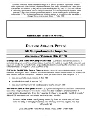 Queridos hermanos, no se extrañen del fuego de la *prueba que están soportando, como si
fuera algo insólito.13 Al contrario, alégrense de tener parte en los sufrimientos de *Cristo, para
que también sea inmensa su alegría cuando se revele la gloria de Cristo.14 *Dichosos ustedes
si los insultan por causa del nombre de Cristo, porque el glorioso Espíritu de Dios reposa sobre
ustedes.15 Que ninguno tenga que sufrir por asesino, ladrón o delincuente, ni siquiera por
entrometido.16 Pero si alguien sufre por ser cristiano, que no se avergüence, sino que alabe a
Dios por llevar el nombre de Cristo. (1 Pedro 4:16)
Resuma Aquí la Sección Anterior...
DEJANDO ATRÁS EL PECADO
Mi Comportamiento Importa
Adornando el Evangelio (Tito 2:1-10)
El Impacto Que Tiene Mi Comportamiento - Cuando Dios transforma nuestra vida el
cambio es real, y nos convertimos en ejemplos de Jesucristo. Es inválida la excusa: “todos pecamos” para
seguir con nuestro mal comportamiento. El que se bautiza debe reconocer que ha emprendido una vida de
ser transformado a la imagen de Cristo (2Corintios 3:18).
El Efecto De Mi Vida Sobre Otros - Nuestro cambio de comportamiento motiva a otros a
considerar el evangelio. Tito 2:1-10 habla de cuan importante es nuestro comportamiento por el efecto que
tiene sobre las personas no cristianas. Mire estas frases que se encuentran en el pasaje de Tito 2:
 para que no se hable mal de la palabra de Dios. (v5)
 no podrá decir nada malo de nosotros. (v8)
 para que en todo hagan honor a la enseñanza de Dios nuestro Salvador. (v10)
Viviendo Como Cristo (Efesios 4:1-3) - ¿Cómo se comportan los verdaderos cristianos? La
respuesta a esta pregunta es muy importante, y no es difícil: Los verdaderos cristianos imitan el
comportamiento de Jesucristo. Cristo dijo: “...aprendan de mí, pues yo soy apacible y humilde de corazón...”
(Mateo 11:29), y es por eso que los cristianos somos apacibles y humildes.
Por tanto, imiten a Dios, como hijos muy amados,2 y lleven una vida de amor, así como
Cristo nos amó y se entregó por nosotros como ofrenda y sacrificio fragante para Dios.
(Efesios 5:1-2)
pues está escrito: «Sean santos, porque yo soy santo.» (1Pedro 1:16)
7
 