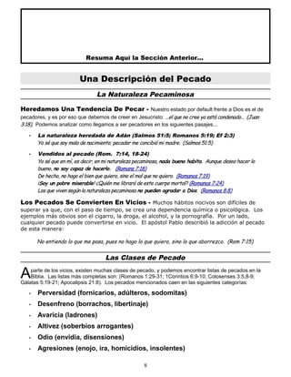 Resuma Aquí la Sección Anterior...
Una Descripción del Pecado
La Naturaleza Pecaminosa
Heredamos Una Tendencia De Pecar - Nuestro estado por default frente a Dios es el de
pecadores, y es por eso que debemos de creer en Jesucristo: ...el que no cree ya está condenado... (Juan
3:18). Podemos analizar como llegamos a ser pecadores en los siguientes pasajes...
• La naturaleza heredada de Adán (Salmos 51:5; Romanos 5:19; Ef 2:3)
Yo sé que soy malo de nacimiento; pecador me concibió mi madre. (Salmos 51:5)
• Vendidos al pecado (Rom. 7:14, 18-24)
Yo sé que en mí, es decir, en mi naturaleza pecaminosa, nada bueno habita. Aunque deseo hacer lo
bueno, no soy capaz de hacerlo. (Romans 7:18)
De hecho, no hago el bien que quiero, sino el mal que no quiero. (Romanos 7:19)
¡Soy un pobre miserable! ¿Quién me librará de este cuerpo mortal? (Romanos 7:24)
Los que viven según la naturaleza pecaminosa no pueden agradar a Dios. (Romanos 8:8)
Los Pecados Se Convierten En Vicios - Muchos hábitos nocivos son difíciles de
superar ya que, con el paso de tiempo, se crea una dependencia química o psicológica. Los
ejemplos más obvios son el cigarro, la droga, el alcohol, y la pornografía. Por un lado,
cualquier pecado puede convertirse en vicio. El apóstol Pablo describió la adicción al pecado
de esta manera:
No entiendo lo que me pasa, pues no hago lo que quiero, sino lo que aborrezco. (Rom 7:15)
Las Clases de Pecado
parte de los vicios, existen muchas clases de pecado, y podemos encontrar listas de pecados en la
Biblia. Las listas más completas son: (Romanos 1:29-31; 1Corintios 6:9-10; Colosenses 3:5,8-9;
Gálatas 5:19-21; Apocalipsis 21:8). Los pecados mencionados caen en las siguientes categorías:
A
• Perversidad (fornicarios, adúlteros, sodomitas)
• Desenfreno (borrachos, libertinaje)
• Avaricia (ladrones)
• Altivez (soberbios arrogantes)
• Odio (envidia, disensiones)
• Agresiones (enojo, ira, homicidios, insolentes)
8
 