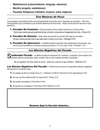 • Maledicencia (calumniadores, lenguaje, obsceno)
• Mentira (engaño, estafadores)
• Pecados Religiosos (idolatría, brujería, artes mágicas)
Tres Maneras de Pecar
Los pecados enumerados arriba son principalmente conocidos como “pecados de comisión”. Pero hay
otros pecados que cometemos que también debemos de reconocer. Abajo vemos las tres formas en que
pecamos...
1. Pecados De Comisión – Estos pecados obvios están descritas en la lista arriba.
Todo el que comete pecado quebranta la ley; de hecho, el pecado es transgresión de la ley. (1Juan 3:4)
2. Pecados De Omisión – Esta clase de pecado es cuando NO hago lo que debo...
Así que comete pecado todo el que sabe hacer el bien y no lo hace. (Santiago 4:17)
3. Pecados De Ignorancia – La Biblia también describe esta clasificación de pecados, que
son los que cometemos sin darnos cuenta (Levíticos 5:17-19; Lucas 12:48; 1Timoteo 1:13).
Los Efectos Negativos del Pecado
embrando Pecado - La Biblia emplea la ilustración de “sembrar y cosechar” para explicar los
efectos dañinos del pecado sobre nuestra vida y la de nuestras familias y sociedad:
S
No se engañen: de Dios nadie se burla. Cada uno cosecha lo que siembra. (Gálatas 6:7)
Los Efectos Negativos Del Pecado - Podríamos enumerar los siguientes efectos negativos
del pecado en nuestras vidas...
1. El castigo de Dios se dirige hacia mí – (Hebreos 10:26-27; Romanos 6:23; Apocalipses 21:8)
2. No me oye Dios (Salmos 66:18; Isaías 59:2; 1Pedro 3:7)
3. No puedo evangelizar (1Corintios 15:34)
4. El pecado es contagioso (1Corintios 5:6-8; Hebreos 12:15)
Resuma Aquí la Sección Anterior...
9
 