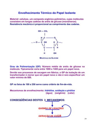 Envelhecimento Térmico do Papel Isolante

Material: celulose, um composto orgânico polimérico, cujas moléculas
consistem em longas cadeias de anéis de glicose (monômeros).
Resistência mecânica é proporcional ao comprimento das cadeias.


                           OH –– CH2


                             H C ––––––– O

                    ... –– O –– C OH      H    C ––...

                                C –––––– C     H


                                H         OH

                            MOLÉCULA DA GLICOSE



Grau de Polimerização (GP): Número médio de anéis de glicose na
molécula. Tipicamente varia entre 1000 e 1400 para um papel novo.
Devido aos processos de secagem em fábrica, o GP da isolação de um
transformador é menor que em papel novo e não é raro especificar um
valor mínimo de 800.


GP na faixa de 100 a 250 serve como critério de fim-de-vida.

Mecanismos de envelhecimento: hidrólise, oxidação e pirólise
                               (água) (oxigênio) (calor)


CONSEQÜÊNCIAS DESTES 3 MECANISMOS:


                           QUEBRA DE LIGAÇÕES


                           GERAÇÃO DE ÁGUA
                                                                       19
 