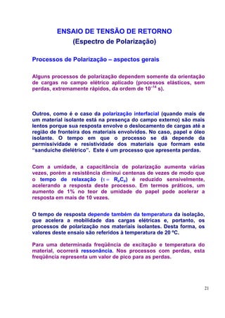 ENSAIO DE TENSÃO DE RETORNO
            (Espectro de Polarização)

Processos de Polarização – aspectos gerais

Alguns processos de polarização dependem somente da orientação
de cargas no campo elétrico aplicado (processos elásticos, sem
perdas, extremamente rápidos, da ordem de 10–14 s).



Outros, como é o caso da polarização interfacial (quando mais de
um material isolante está na presença do campo externo) são mais
lentos porque sua resposta envolve o deslocamento de cargas até a
região de fronteira dos materiais envolvidos. No caso, papel e óleo
isolante. O tempo em que o processo se dá depende da
permissividade e resistividade dos materiais que formam este
“sanduíche dielétrico”. Este é um processo que apresenta perdas.


Com a umidade, a capacitância de polarização aumenta várias
vezes, porém a resistência diminui centenas de vezes de modo que
o tempo de relaxação (τ = RpCp) é reduzido sensivelmente,
acelerando a resposta deste processo. Em termos práticos, um
aumento de 1% no teor de umidade do papel pode acelerar a
resposta em mais de 10 vezes.


O tempo de resposta depende também da temperatura da isolação,
que acelera a mobilidade das cargas elétricas e, portanto, os
processos de polarização nos materiais isolantes. Desta forma, os
valores deste ensaio são referidos à temperatura de 20 ºC.

Para uma determinada freqüência de excitação e temperatura do
material, ocorrerá ressonância. Nos processos com perdas, esta
freqüência representa um valor de pico para as perdas.




                                                                  21
 