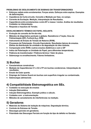 PROBLEMAS DE DESLOCAMENTO DE BOBINAS EM TRANSFORMADORES
• Esforços radiais entre enrolamentos. Forças axiais. Esforços entre espiras. Exemplos
  de deformações.
• Impedância de Curto-circuito. Conceito e Medição por fase, no campo.
• Corrente de Excitação. Medição, Interpretação de Resultados.
• Capacitância entre enrolamentos e entre BT e massa / núcleo. Análise de resultados.
  Cuidados na interpretação.
• Resposta a impulsos de Tensão.
ENVELHECIMENTO TÉRMICO DO PAPEL ISOLANTE.
• Evolução do conceito de fim-de-vida.
• Métodos de diagnóstico pontuais e globais. Resistência à Tração, Grau de
  Polimerização (GP), Furfural (2fal), RVM.
• Instrumento de Ensaio de Tensão de Retorno (RVM).
• Processos de Polarização. Circuito Equivalente. Resultados típicos de ensaios.
  Efeitos da distribuição da umidade e da degradação do óleo isolante.
• Comparação entre RVM e outros ensaios dielétricos e com o GP
• Indice de Polarização vs Umidade do Papel, para diferentes temperaturas.
• Potência do transformador / Potência térmica / Valor de placa.
• Sobrecarga vs envelhecimento. Fatores limitadores.


3) Buchas
• Características construtivas
• Medição de Capacitâncias C1 e C2 e FP em buchas condensivas. Interpretação de
  resultados.
• Ensaio de Colar quente.
• Emprego de Colares Guard em buchas com superfície irregular ou contaminada.
• Sobrecargas admissíveis


4) Compatibilidade Eletromagnética em SEs.
•   Cuidados na execução de ensaios
•   Indução Eletrostática
•   Indução Eletromagnética. Exemplo prático e cálculo.
•   Cuidados com a instrumentação.
•   Métodos de cancelamento de interferências na medição.

5) Geradores
•   Materiais do Sistema de isolação de máquinas. Degradação térmica.
•   Controle do Estresse de Tensão.
•   Descargas parciais em geradores.
•   Polaridade das Descargas Parciais em função do tipo de defeito no Gerador.



                                                                                     2
 