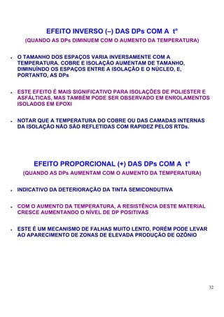 EFEITO INVERSO (–) DAS DPs COM A t°
      (QUANDO AS DPs DIMINUEM COM O AUMENTO DA TEMPERATURA)


•   O TAMANHO DOS ESPAÇOS VARIA INVERSAMENTE COM A
    TEMPERATURA. COBRE E ISOLAÇÃO AUMENTAM DE TAMANHO,
    DIMINUÍNDO OS ESPAÇOS ENTRE A ISOLAÇÃO E O NÚCLEO, E,
    PORTANTO, AS DPs


•   ESTE EFEITO É MAIS SIGNIFICATIVO PARA ISOLAÇÕES DE POLIESTER E
    ASFÁLTICAS, MAS TAMBÉM PODE SER OBSERVADO EM ENROLAMENTOS
    ISOLADOS EM EPOXI


•   NOTAR QUE A TEMPERATURA DO COBRE OU DAS CAMADAS INTERNAS
    DA ISOLAÇÃO NÃO SÃO REFLETIDAS COM RAPIDEZ PELOS RTDs.




         EFEITO PROPORCIONAL (+) DAS DPs COM A t°
     (QUANDO AS DPs AUMENTAM COM O AUMENTO DA TEMPERATURA)


•   INDICATIVO DA DETERIORAÇÃO DA TINTA SEMICONDUTIVA


•   COM O AUMENTO DA TEMPERATURA, A RESISTÊNCIA DESTE MATERIAL
    CRESCE AUMENTANDO O NÍVEL DE DP POSITIVAS


•   ESTE É UM MECANISMO DE FALHAS MUITO LENTO, PORÉM PODE LEVAR
    AO APARECIMENTO DE ZONAS DE ELEVADA PRODUÇÃO DE OZÔNIO




                                                                  32
 