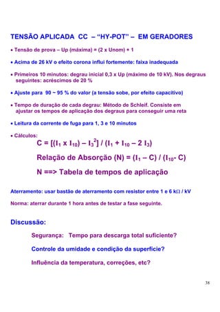 TENSÃO APLICADA CC – “HY-POT” – EM GERADORES
• Tensão de prova – Up (máxima) = (2 x Unom) + 1

• Acima de 26 kV o efeito corona influi fortemente: faixa inadequada

• Primeiros 10 minutos: degrau inicial 0,3 x Up (máximo de 10 kV). Nos degraus
  seguintes: acréscimos de 20 %

• Ajuste para 90 ~ 95 % do valor (a tensão sobe, por efeito capacitivo)

• Tempo de duração de cada degrau: Método de Schleif. Consiste em
  ajustar os tempos de aplicação dos degraus para conseguir uma reta

• Leitura da corrente de fuga para 1, 3 e 10 minutos

• Cálculos:
          C = [(I1 x I10) – I32] / (I1 + I10 – 2 I3)
          Relação de Absorção (N) = (I1 – C) / (I10- C)
          N ==> Tabela de tempos de aplicação

Aterramento: usar bastão de aterramento com resistor entre 1 e 6 kΩ / kV

Norma: aterrar durante 1 hora antes de testar a fase seguinte.


Discussão:
        Segurança: Tempo para descarga total suficiente?

        Controle da umidade e condição da superfície?

        Influência da temperatura, correções, etc?


                                                                             38
 